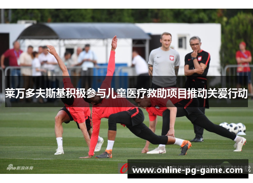 莱万多夫斯基积极参与儿童医疗救助项目推动关爱行动 莱万多夫斯基积极参与儿童医疗救助项目推动关爱行动