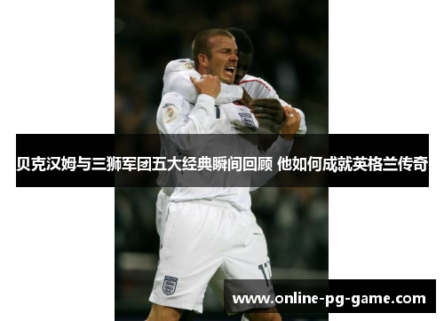 贝克汉姆与三狮军团五大经典瞬间回顾 他如何成就英格兰传奇 贝克汉姆与三狮军团五大经典瞬间回顾 他如何成就英格兰传奇