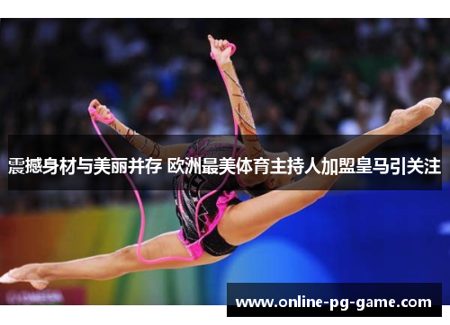 震撼身材与美丽并存 欧洲最美体育主持人加盟皇马引关注 震撼身材与美丽并存 欧洲最美体育主持人加盟皇马引关注